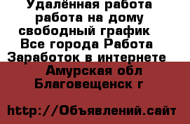 Удалённая работа, работа на дому, свободный график. - Все города Работа » Заработок в интернете   . Амурская обл.,Благовещенск г.